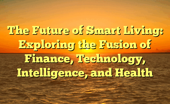 The Future of Smart Living: Exploring the Fusion of Finance, Technology, Intelligence, and Health