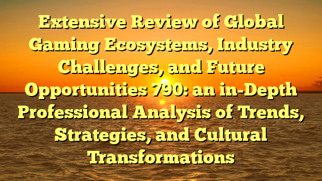 Extensive Review of Global Gaming Ecosystems, Industry Challenges, and Future Opportunities 790: an in-Depth Professional Analysis of Trends, Strategies, and Cultural Transformations