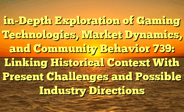 in-Depth Exploration of Gaming Technologies, Market Dynamics, and Community Behavior 739: Linking Historical Context With Present Challenges and Possible Industry Directions