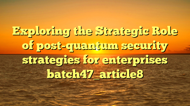 Exploring the Strategic Role of post-quantum security strategies for enterprises batch47_article8