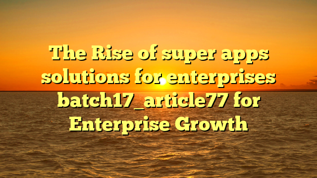 The Rise of super apps solutions for enterprises batch17_article77 for Enterprise Growth