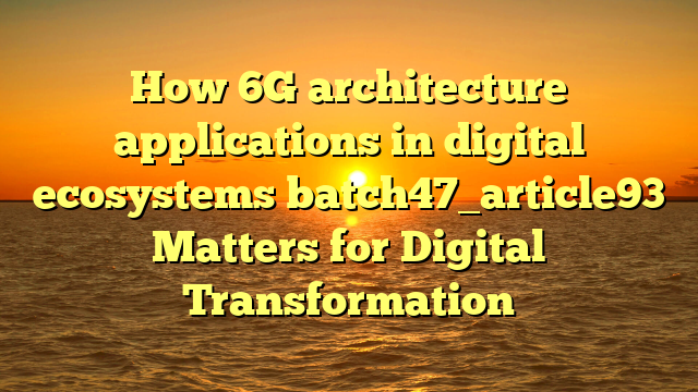 How 6G architecture applications in digital ecosystems batch47_article93 Matters for Digital Transformation